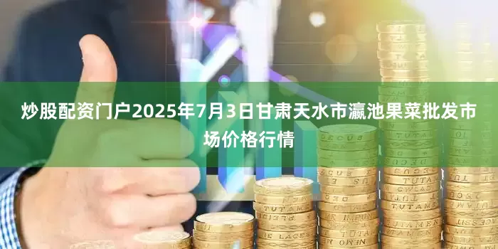炒股配资门户2025年7月3日甘肃天水市瀛池果菜批发市场价格行情