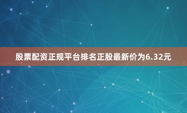 股票配资正规平台排名正股最新价为6.32元