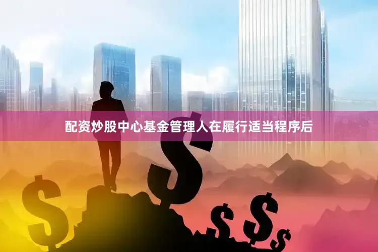 配资炒股中心基金管理人在履行适当程序后
