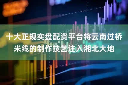 十大正规实盘配资平台将云南过桥米线的制作技艺注入湘北大地