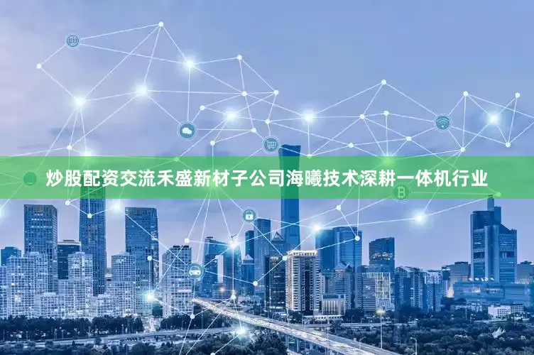 炒股配资交流禾盛新材子公司海曦技术深耕一体机行业