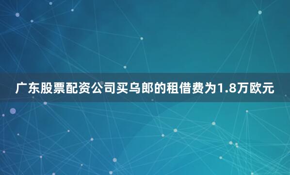 广东股票配资公司买乌郎的租借费为1.8万欧元