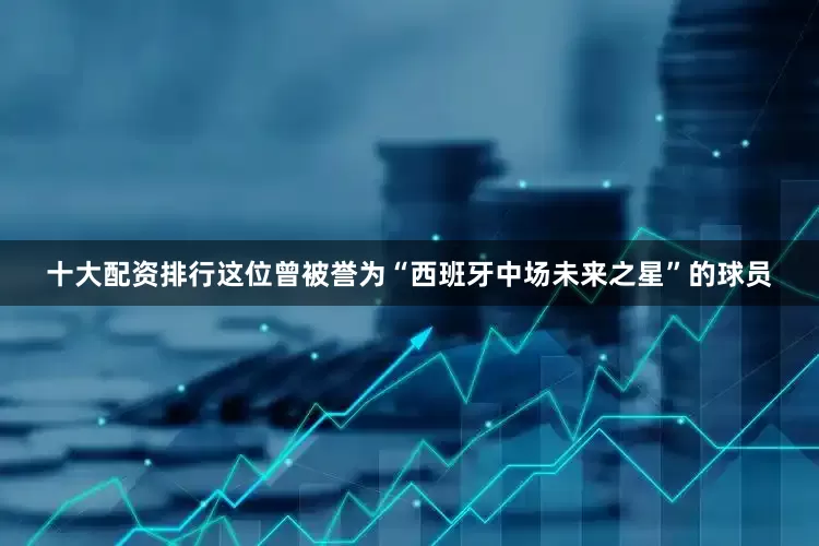 十大配资排行这位曾被誉为“西班牙中场未来之星”的球员