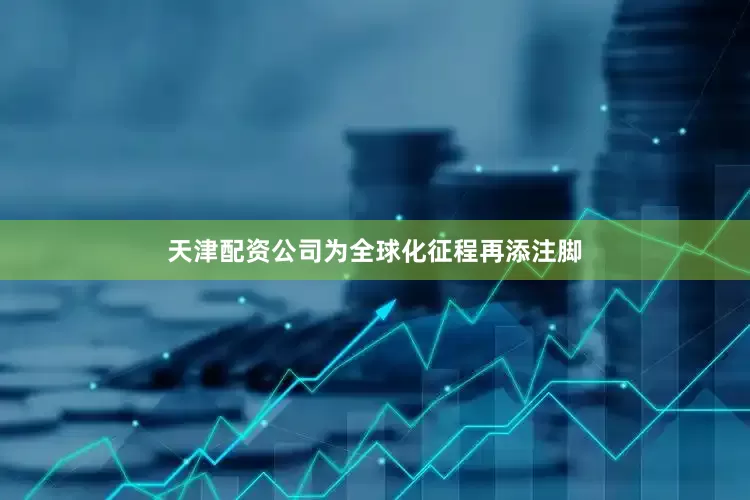 天津配资公司为全球化征程再添注脚