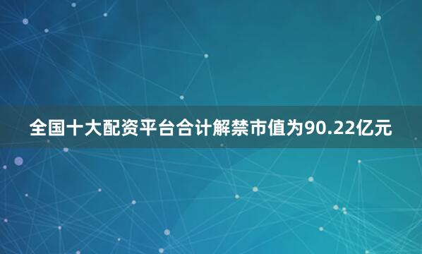 全国十大配资平台合计解禁市值为90.22亿元