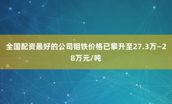 全国配资最好的公司钼铁价格已攀升至27.3万—28万元/吨