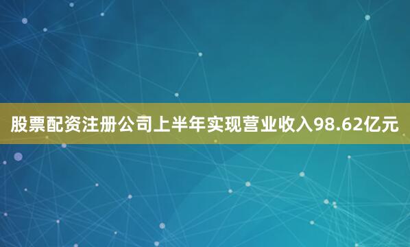 股票配资注册公司上半年实现营业收入98.62亿元