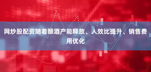 网炒股配资随着酿酒产能释放、人效比提升、销售费用优化